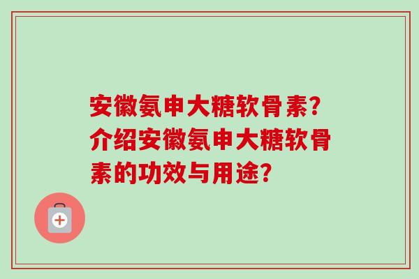 安徽氨申大糖软骨素？介绍安徽氨申大糖软骨素的功效与用途？
