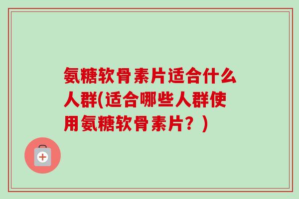 氨糖软骨素片适合什么人群(适合哪些人群使用氨糖软骨素片？)