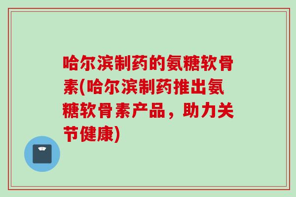 哈尔滨制药的氨糖软骨素(哈尔滨制药推出氨糖软骨素产品，助力关节健康)