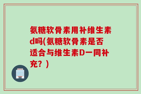 氨糖软骨素用补维生素d吗(氨糖软骨素是否适合与维生素D一同补充？)