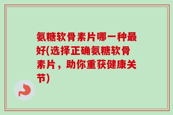 氨糖软骨素片哪一种最好(选择正确氨糖软骨素片，助你重获健康关节)