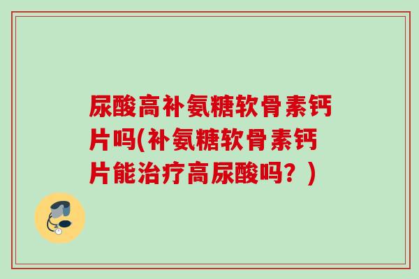 尿酸高补氨糖软骨素钙片吗(补氨糖软骨素钙片能治疗高尿酸吗？)