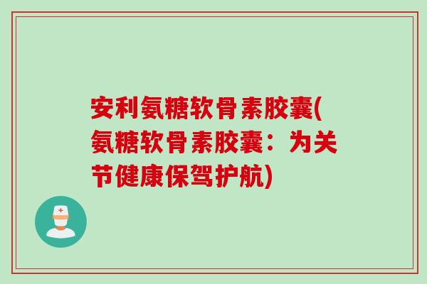 安利氨糖软骨素胶囊(氨糖软骨素胶囊：为关节健康保驾护航)
