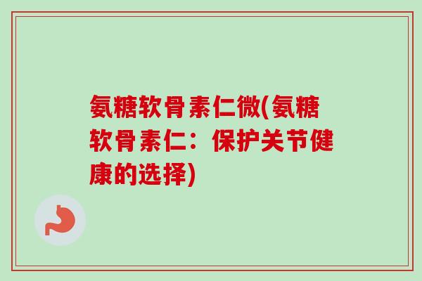 氨糖软骨素仁微(氨糖软骨素仁：保护关节健康的选择)