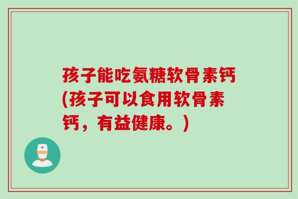 孩子能吃氨糖软骨素钙(孩子可以食用软骨素钙，有益健康。)