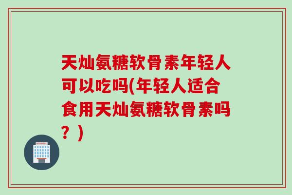 天灿氨糖软骨素年轻人可以吃吗(年轻人适合食用天灿氨糖软骨素吗？)
