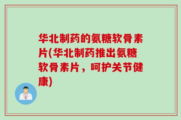 华北制药的氨糖软骨素片(华北制药推出氨糖软骨素片，呵护关节健康)