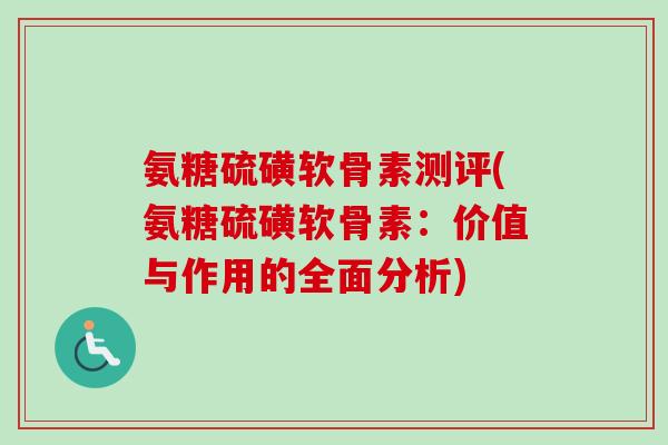 氨糖硫磺软骨素测评(氨糖硫磺软骨素：价值与作用的全面分析)