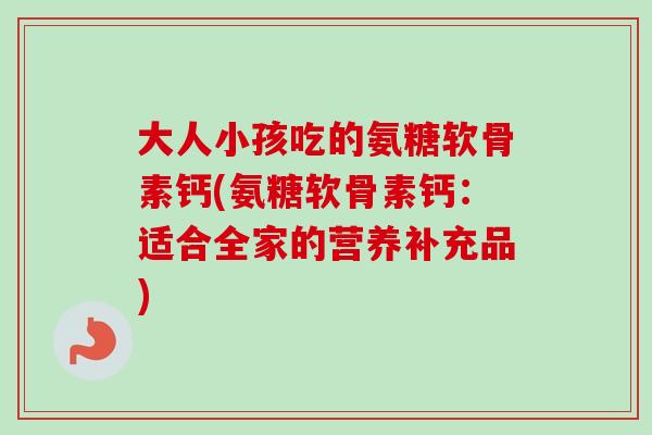 大人小孩吃的氨糖软骨素钙(氨糖软骨素钙：适合全家的营养补充品)