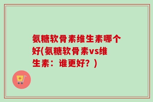 氨糖软骨素维生素哪个好(氨糖软骨素vs维生素：谁更好？)