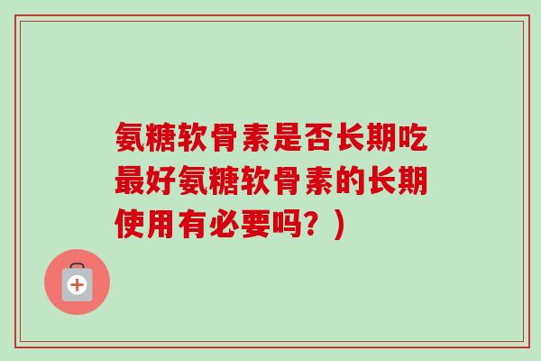 氨糖软骨素是否长期吃最好氨糖软骨素的长期使用有必要吗？)
