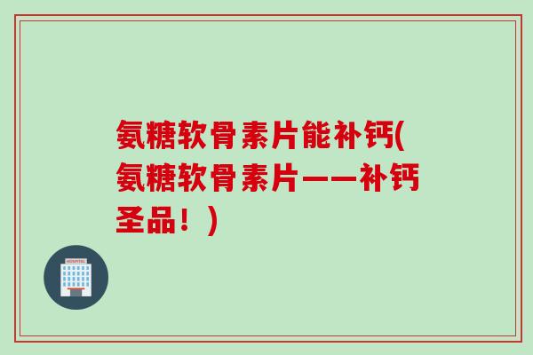 氨糖软骨素片能补钙(氨糖软骨素片——补钙圣品！)
