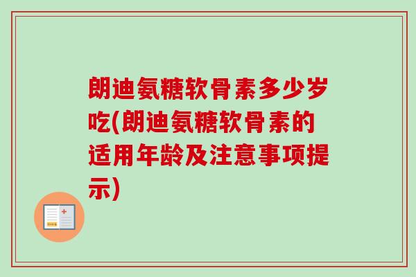 朗迪氨糖软骨素多少岁吃(朗迪氨糖软骨素的适用年龄及注意事项提示)