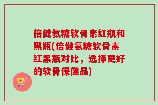 倍健氨糖软骨素红瓶和黑瓶(倍健氨糖软骨素红黑瓶对比，选择更好的软骨保健品)