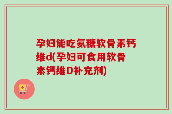 孕妇能吃氨糖软骨素钙维d(孕妇可食用软骨素钙维D补充剂)