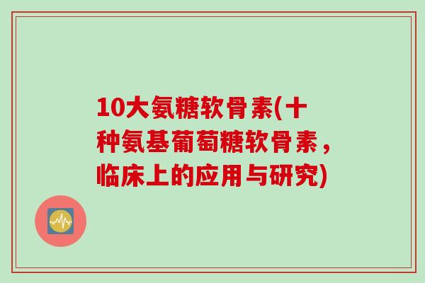 10大氨糖软骨素(十种氨基葡萄糖软骨素，临床上的应用与研究)