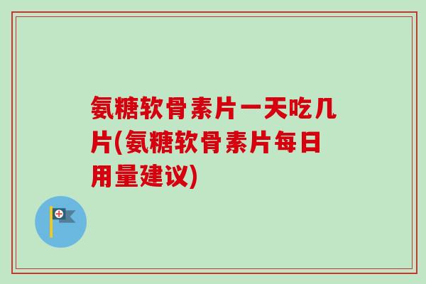 氨糖软骨素片一天吃几片(氨糖软骨素片每日用量建议)