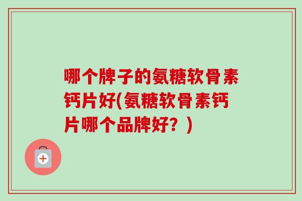 哪个牌子的氨糖软骨素钙片好(氨糖软骨素钙片哪个品牌好?) 哪个牌子的氨糖软骨素钙片好(氨糖软骨素钙片哪个品牌好?)