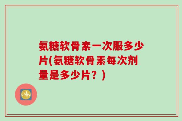 氨糖软骨素一次服多少片(氨糖软骨素每次剂量是多少片？)