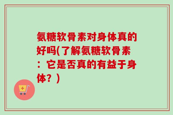 氨糖软骨素对身体真的好吗(了解氨糖软骨素：它是否真的有益于身体？)