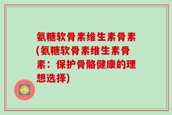 氨糖软骨素维生素骨素(氨糖软骨素维生素骨素：保护骨骼健康的理想选择)