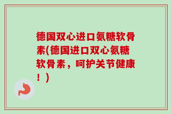 德国双心进口氨糖软骨素(德国进口双心氨糖软骨素，呵护关节健康！)