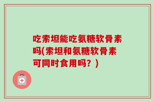 吃索坦能吃氨糖软骨素吗(索坦和氨糖软骨素可同时食用吗?) 吃索坦能吃氨糖软骨素吗(索坦和氨糖软骨素可同时食用吗?)