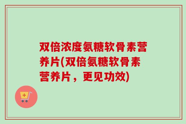 双倍浓度氨糖软骨素营养片(双倍氨糖软骨素营养片，更见功效)