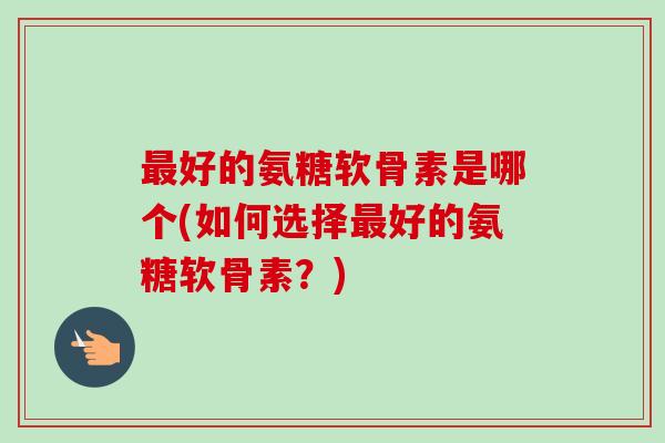 最好的氨糖软骨素是哪个(如何选择最好的氨糖软骨素？)