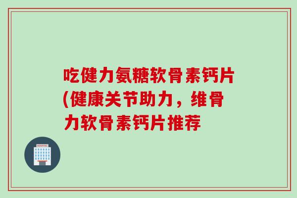 吃健力氨糖软骨素钙片(健康关节助力,维骨力软骨素钙片推荐 吃健力氨糖软骨素钙片(健康关节助力,维骨力软骨素钙片推荐