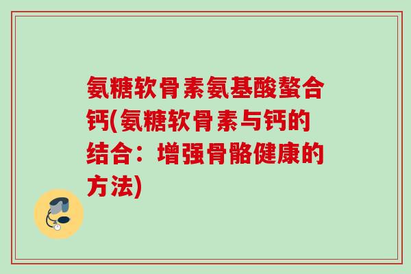 氨糖软骨素氨基酸螯合钙(氨糖软骨素与钙的结合:增强骨骼健康的方法) 氨糖软骨素氨基酸螯合钙(氨糖软骨素与钙的结合:增强骨骼健康的方法)