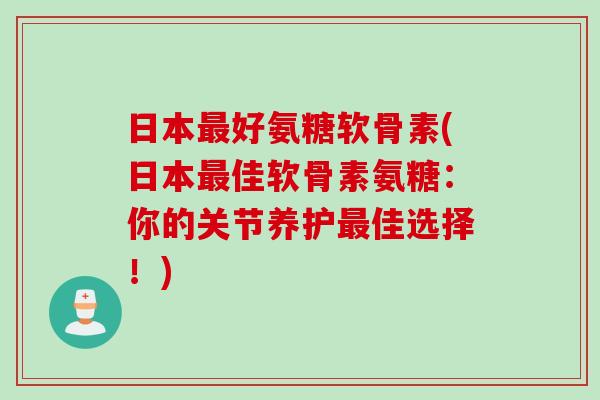 日本最好氨糖软骨素(日本最佳软骨素氨糖：你的关节养护最佳选择！)