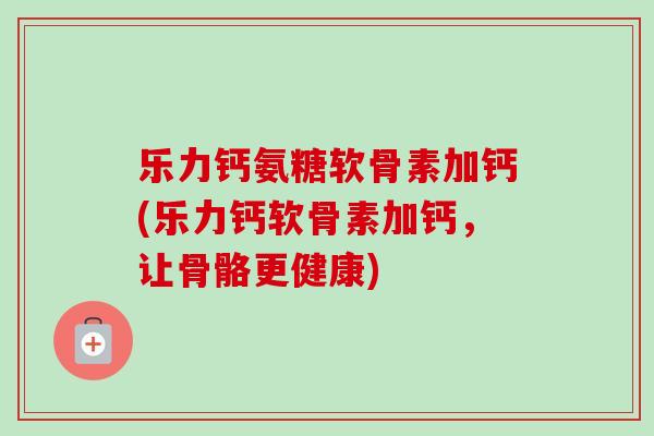 乐力钙氨糖软骨素加钙(乐力钙软骨素加钙，让骨骼更健康)