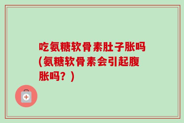 吃氨糖软骨素肚子胀吗(氨糖软骨素会引起腹胀吗？)