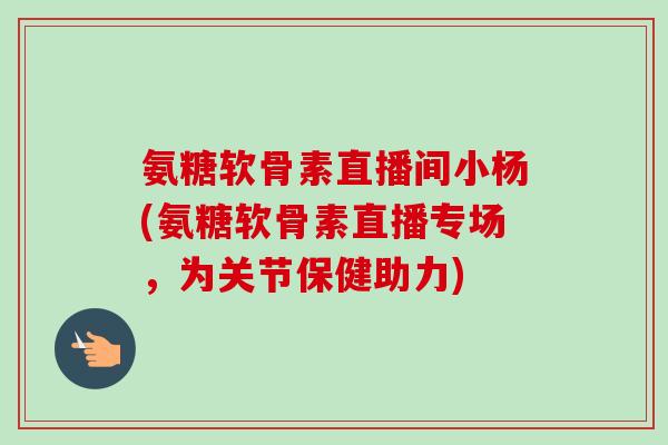 氨糖软骨素直播间小杨(氨糖软骨素直播专场，为关节保健助力)