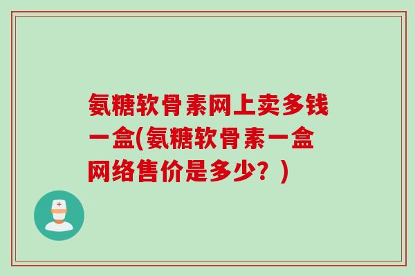 氨糖软骨素网上卖多钱一盒(氨糖软骨素一盒网络售价是多少？)