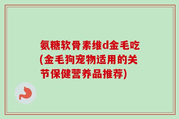 氨糖软骨素维d金毛吃(金毛狗宠物适用的关节保健营养品推荐)