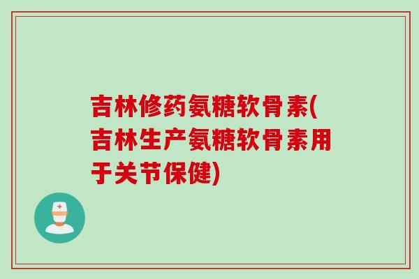 吉林修药氨糖软骨素(吉林生产氨糖软骨素用于关节保健)