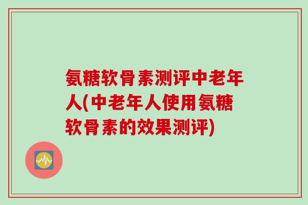 氨糖软骨素测评中老年人(中老年人使用氨糖软骨素的效果测评)