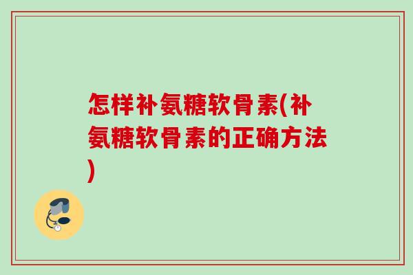 怎样补氨糖软骨素(补氨糖软骨素的正确方法)
