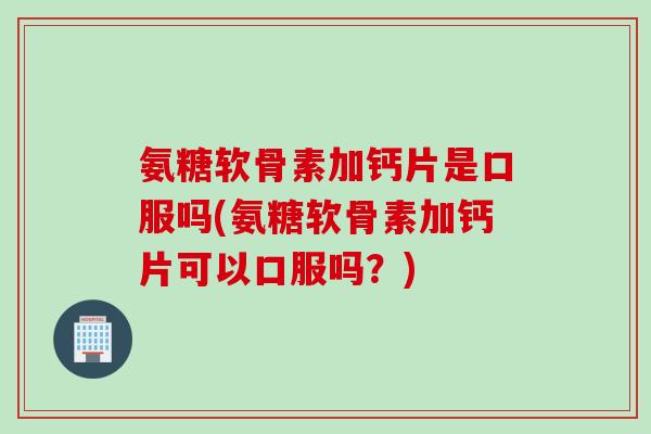 氨糖软骨素加钙片是口服吗(氨糖软骨素加钙片可以口服吗？)