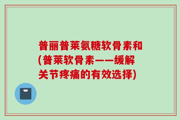 普丽普莱氨糖软骨素和(普莱软骨素——缓解关节疼痛的有效选择)