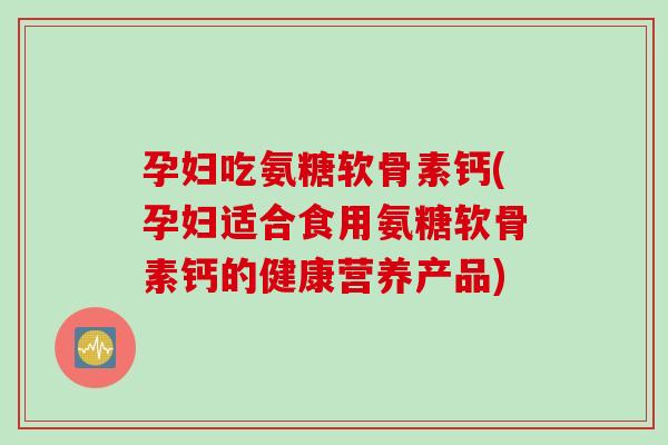 孕妇吃氨糖软骨素钙(孕妇适合食用氨糖软骨素钙的健康营养产品)