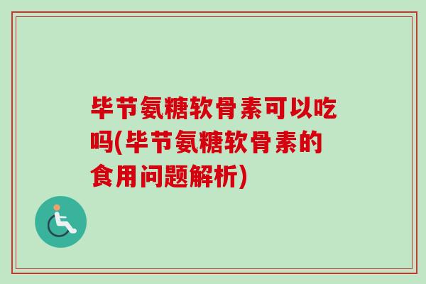 毕节氨糖软骨素可以吃吗(毕节氨糖软骨素的食用问题解析)