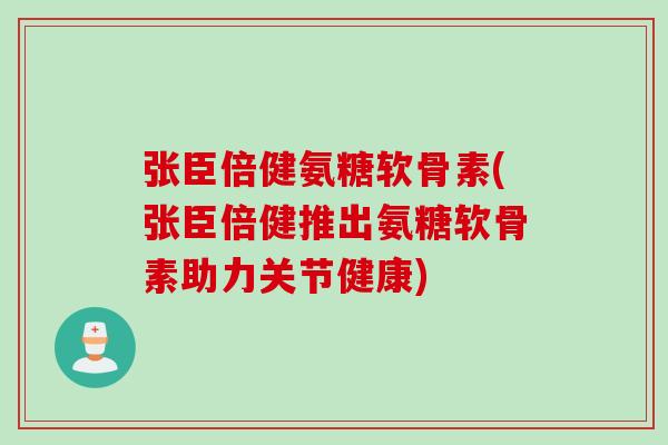 张臣倍健氨糖软骨素(张臣倍健推出氨糖软骨素助力关节健康)