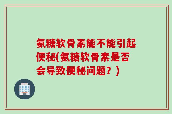 氨糖软骨素能不能引起便秘(氨糖软骨素是否会导致便秘问题？)