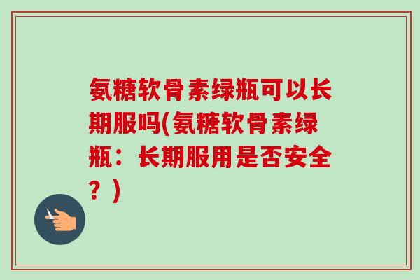 氨糖软骨素绿瓶可以长期服吗(氨糖软骨素绿瓶：长期服用是否安全？)