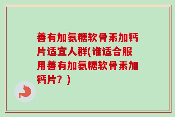 善有加氨糖软骨素加钙片适宜人群(谁适合服用善有加氨糖软骨素加钙片？)