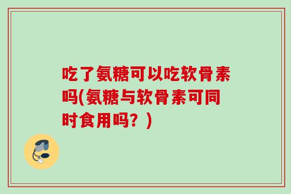 吃了氨糖可以吃软骨素吗(氨糖与软骨素可同时食用吗？)