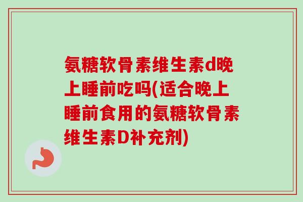 氨糖软骨素维生素d晚上睡前吃吗(适合晚上睡前食用的氨糖软骨素维生素D补充剂)